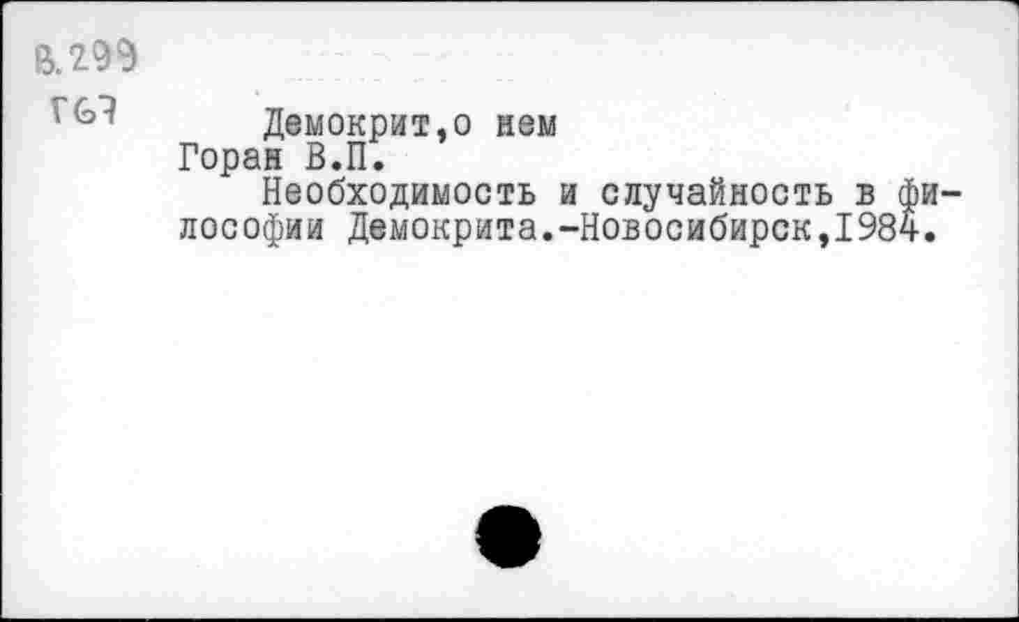 ﻿В. 299
Г 69
Демокрит,о нем Горан В.П.
Необходимость и случайность в философии Демокрита.-Новосибирск,1984.